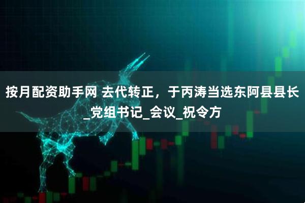 按月配资助手网 去代转正，于丙涛当选东阿县县长_党组书记_会议_祝令方