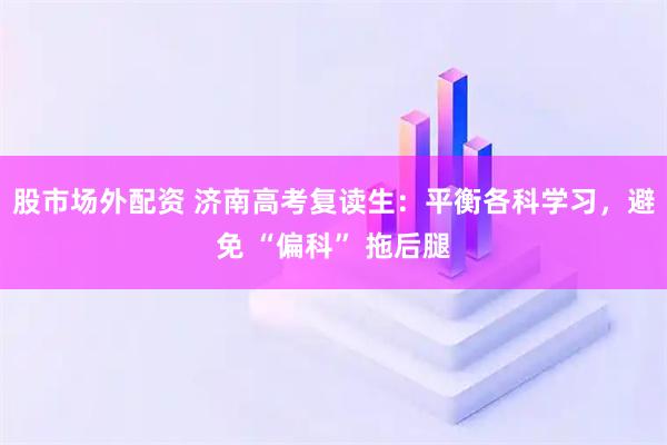 股市场外配资 济南高考复读生：平衡各科学习，避免 “偏科” 拖后腿