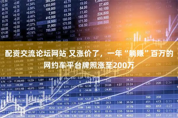 配资交流论坛网站 又涨价了，一年“躺赚”百万的网约车平台牌照涨至200万
