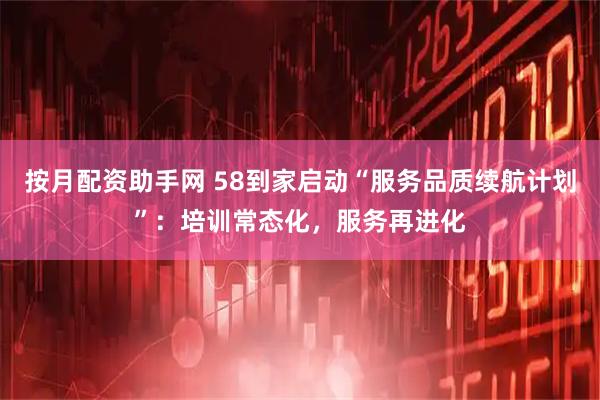 按月配资助手网 58到家启动“服务品质续航计划”：培训常态化，服务再进化