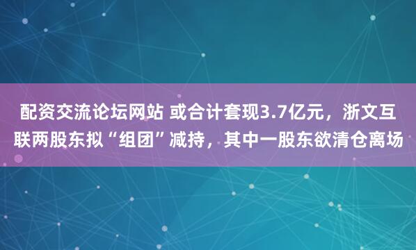 配资交流论坛网站 或合计套现3.7亿元，浙文互联两股东拟“组团”减持，其中一股东欲清仓离场