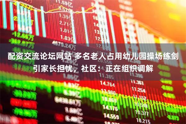 配资交流论坛网站 多名老人占用幼儿园操场练剑引家长担忧，社区：正在组织调解