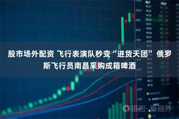 股市场外配资 飞行表演队秒变“进货天团” 俄罗斯飞行员南昌采购成箱啤酒