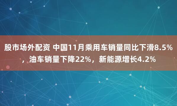 股市场外配资 中国11月乘用车销量同比下滑8.5%，油车销量下降22%，新能源增长4.2%