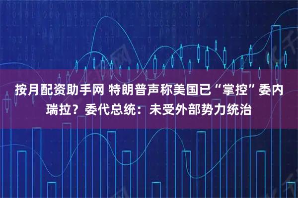 按月配资助手网 特朗普声称美国已“掌控”委内瑞拉？委代总统：未受外部势力统治