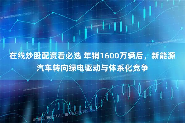 在线炒股配资看必选 年销1600万辆后，新能源汽车转向绿电驱动与体系化竞争